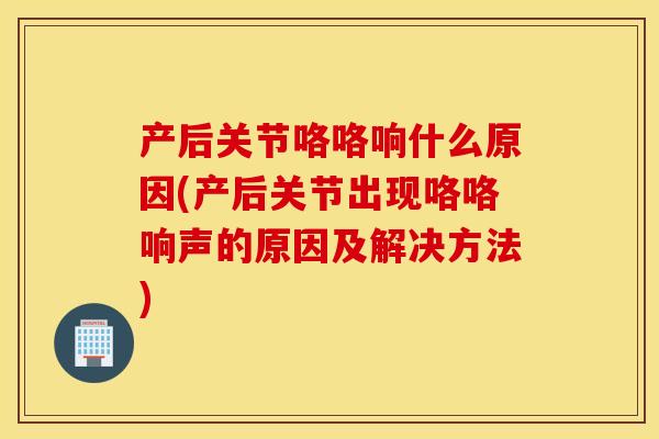 产后关节咯咯响什么原因(产后关节出现咯咯响声的原因及解决方法)