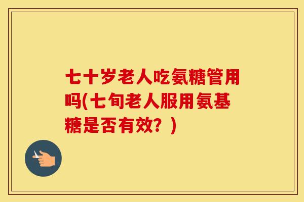 七十岁老人吃氨糖管用吗(七旬老人服用氨基糖是否有效?) 七十岁老人吃氨糖管用吗(七旬老人服用氨基糖是否有效?)