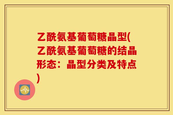 乙酰氨基葡萄糖晶型(乙酰氨基葡萄糖的结晶形态:晶型分类及特点) 乙酰氨基葡萄糖晶型(乙酰氨基葡萄糖的结晶形态:晶型分类及特点)