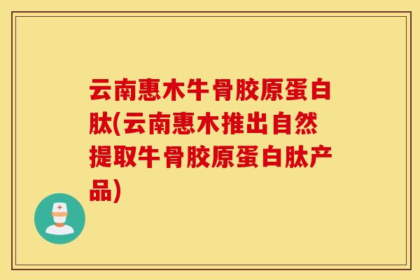 云南惠木牛骨胶原蛋白肽(云南惠木推出自然提取牛骨胶原蛋白肽产品) 云南惠木牛骨胶原蛋白肽(云南惠木推出自然提取牛骨胶原蛋白肽产品)