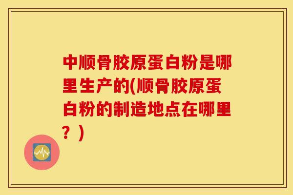 中顺骨胶原蛋白粉是哪里生产的(顺骨胶原蛋白粉的制造地点在哪里?) 中顺骨胶原蛋白粉是哪里生产的(顺骨胶原蛋白粉的制造地点在哪里?)