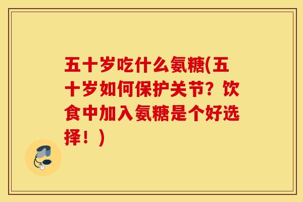五十岁吃什么氨糖(五十岁如何保护关节？饮食中加入氨糖是个好选择！)