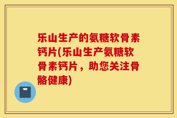 乐山生产的氨糖软骨素钙片(乐山生产氨糖软骨素钙片,助您关注骨骼健康) 乐山生产的氨糖软骨素钙片(乐山生产氨糖软骨素钙片,助您关注骨骼健康)
