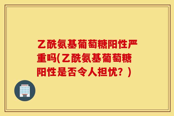 乙酰氨基葡萄糖阳性严重吗(乙酰氨基葡萄糖阳性是否令人担忧?) 乙酰氨基葡萄糖阳性严重吗(乙酰氨基葡萄糖阳性是否令人担忧?)