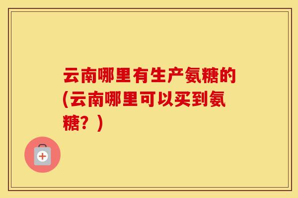 云南哪里有生产氨糖的(云南哪里可以买到氨糖？)