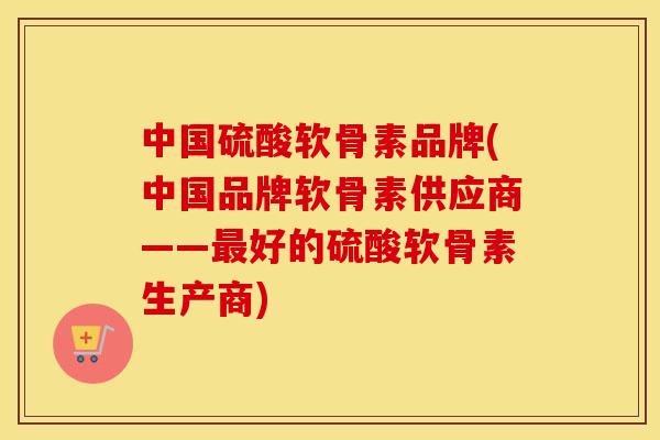 中国硫酸软骨素品牌(中国品牌软骨素供应商——好的硫酸软骨素生产商)
