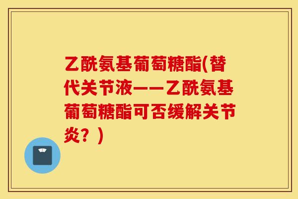 乙酰氨基葡萄糖酯(替代关节液——乙酰氨基葡萄糖酯可否缓解?) 乙酰氨基葡萄糖酯(替代关节液——乙酰氨基葡萄糖酯可否缓解?)