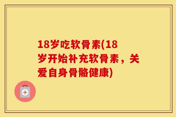 18岁吃软骨素(18岁开始补充软骨素，关爱自身骨骼健康)