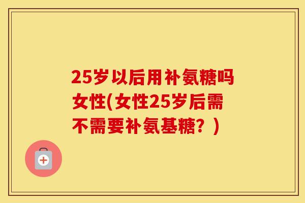 25岁以后用补氨糖吗女性(女性25岁后需不需要补氨基糖?) 25岁以后用补氨糖吗女性(女性25岁后需不需要补氨基糖?)