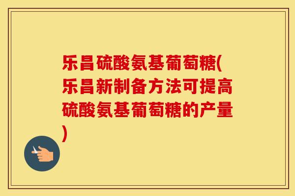 乐昌硫酸氨基葡萄糖(乐昌新制备方法可提高硫酸氨基葡萄糖的产量) 乐昌硫酸氨基葡萄糖(乐昌新制备方法可提高硫酸氨基葡萄糖的产量)