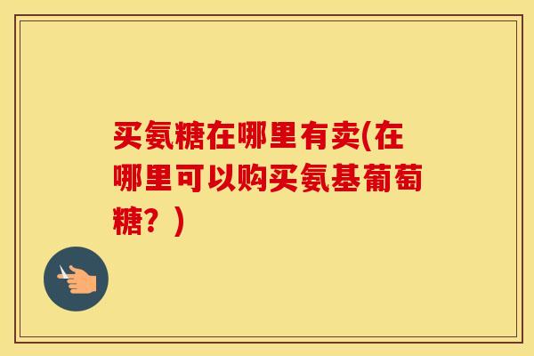 买氨糖在哪里有卖(在哪里可以购买氨基葡萄糖？)
