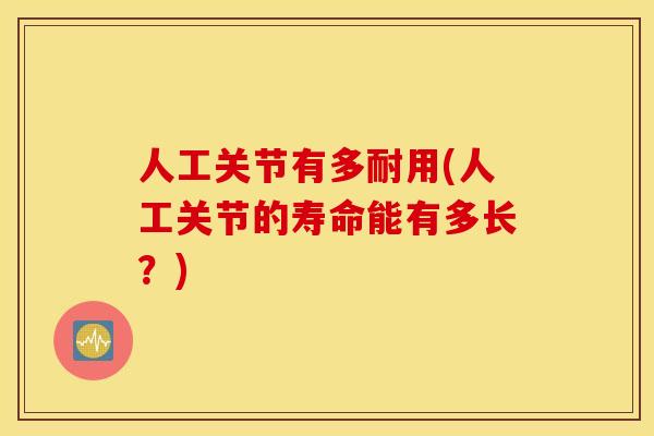 人工关节有多耐用(人工关节的寿命能有多长？)