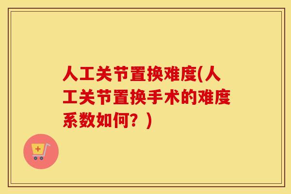 人工关节置换难度(人工关节置换手术的难度系数如何?) 人工关节置换难度(人工关节置换手术的难度系数如何?)