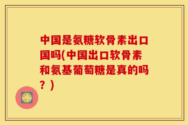 中国是氨糖软骨素出口国吗(中国出口软骨素和氨基葡萄糖是真的吗？)
