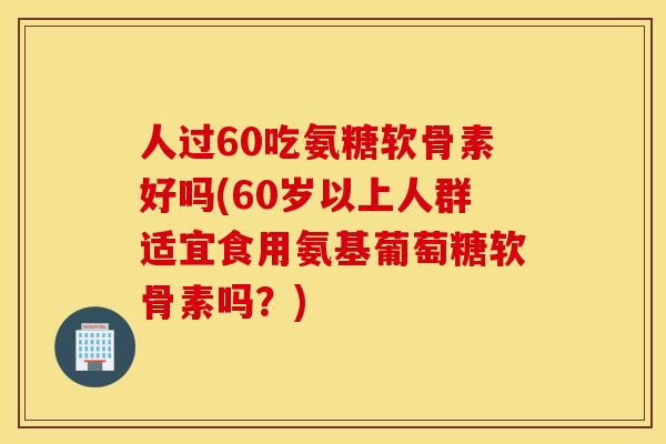 人过60吃氨糖软骨素好吗(60岁以上人群适宜食用氨基葡萄糖软骨素吗？)