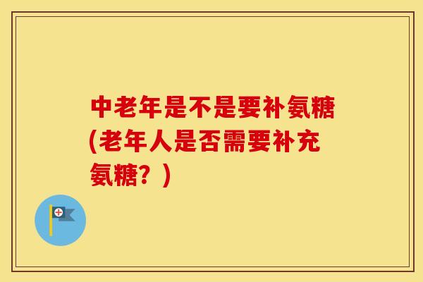 中老年是不是要补氨糖(老年人是否需要补充氨糖?) 中老年是不是要补氨糖(老年人是否需要补充氨糖?)