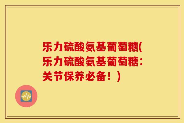乐力硫酸氨基葡萄糖(乐力硫酸氨基葡萄糖:关节保养必备!) 乐力硫酸氨基葡萄糖(乐力硫酸氨基葡萄糖:关节保养必备!)