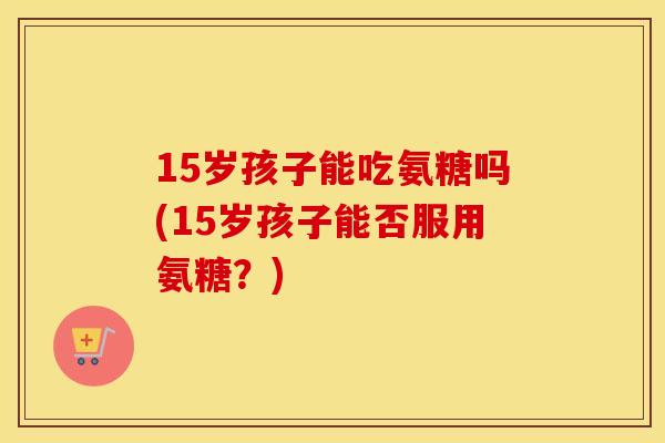 15岁孩子能吃氨糖吗(15岁孩子能否服用氨糖?) 15岁孩子能吃氨糖吗(15岁孩子能否服用氨糖?)