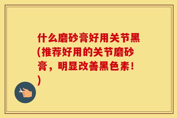 什么磨砂膏好用关节黑(推荐好用的关节磨砂膏，明显改善黑色素！)