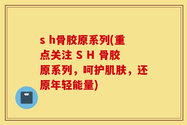 s h骨胶原系列(重点关注 S H 骨胶原系列,呵护,还原年轻能量) s h骨胶原系列(重点关注 S H 骨胶原系列,呵护,还原年轻能量)