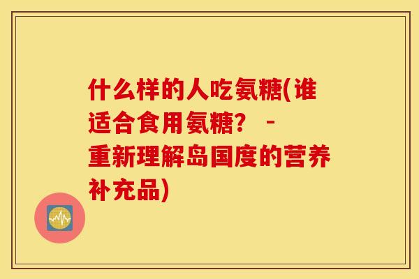 什么样的人吃氨糖(谁适合食用氨糖？ - 重新理解岛国度的营养补充品)