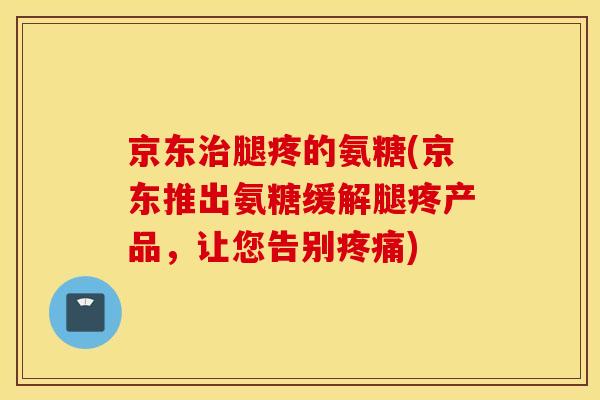 京东腿疼的氨糖(京东推出氨糖缓解腿疼产品，让您告别)