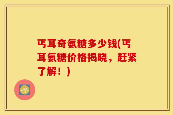 丐耳奇氨糖多少钱(丐耳氨糖价格揭晓,赶紧了解!) 丐耳奇氨糖多少钱(丐耳氨糖价格揭晓,赶紧了解!)