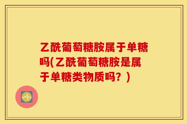 乙酰葡萄糖胺属于单糖吗(乙酰葡萄糖胺是属于单糖类物质吗？)