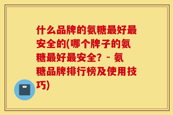 什么品牌的氨糖好安全的(哪个牌子的氨糖好安全？- 氨糖品牌排行榜及使用技巧)