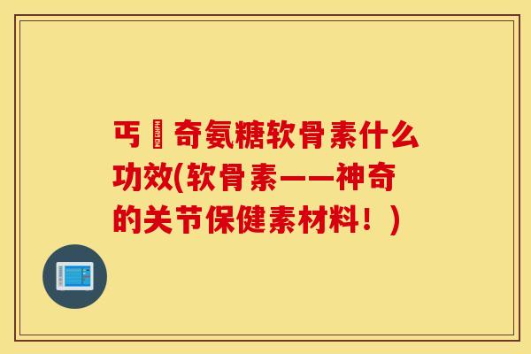 丐亇奇氨糖软骨素什么功效(软骨素——神奇的关节保健素材料!) 丐亇奇氨糖软骨素什么功效(软骨素——神奇的关节保健素材料!)