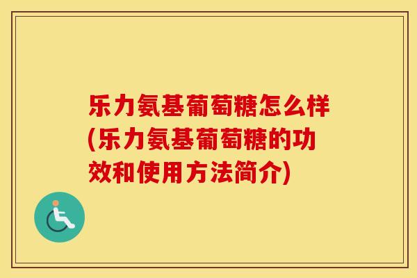 乐力氨基葡萄糖怎么样(乐力氨基葡萄糖的功效和使用方法简介) 乐力氨基葡萄糖怎么样(乐力氨基葡萄糖的功效和使用方法简介)