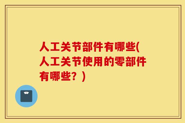 人工关节部件有哪些(人工关节使用的零部件有哪些？)