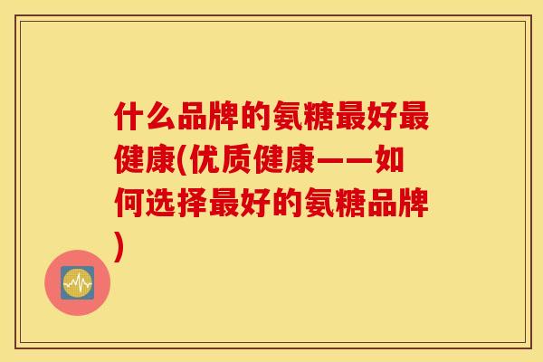 什么品牌的氨糖好健康(优质健康——如何选择好的氨糖品牌) 什么品牌的氨糖好健康(优质健康——如何选择好的氨糖品牌)