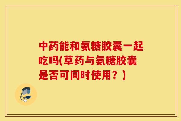 能和氨糖胶囊一起吃吗(草药与氨糖胶囊是否可同时使用?) 能和氨糖胶囊一起吃吗(草药与氨糖胶囊是否可同时使用?)