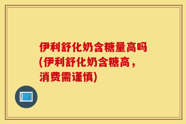 伊利舒化奶含糖量高吗(伊利舒化奶含糖高，消费需谨慎)