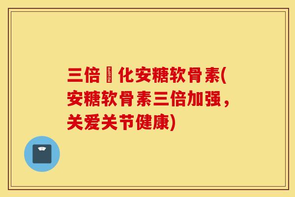 三倍強化安糖软骨素(安糖软骨素三倍加强，关爱关节健康)