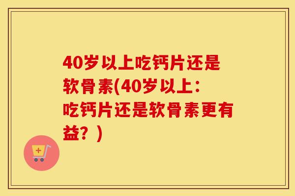 40岁以上吃钙片还是软骨素(40岁以上:吃钙片还是软骨素更有益?) 40岁以上吃钙片还是软骨素(40岁以上:吃钙片还是软骨素更有益?)