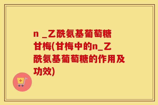 n _乙酰氨基葡萄糖甘梅(甘梅中的n_乙酰氨基葡萄糖的作用及功效) n _乙酰氨基葡萄糖甘梅(甘梅中的n_乙酰氨基葡萄糖的作用及功效)