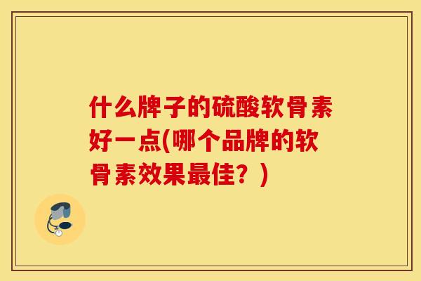什么牌子的硫酸软骨素好一点(哪个品牌的软骨素效果佳？)