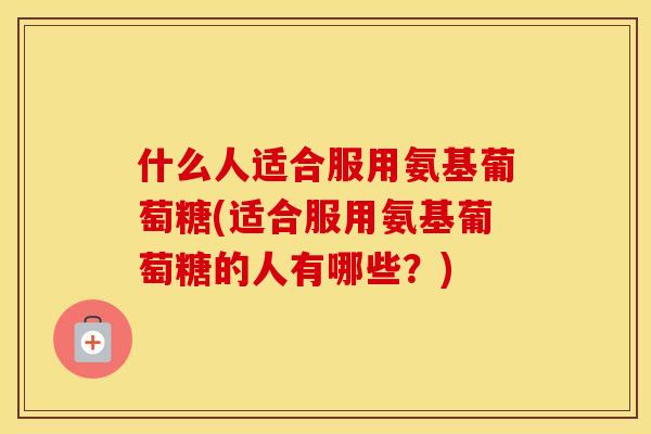 什么人适合服用氨基葡萄糖(适合服用氨基葡萄糖的人有哪些？)