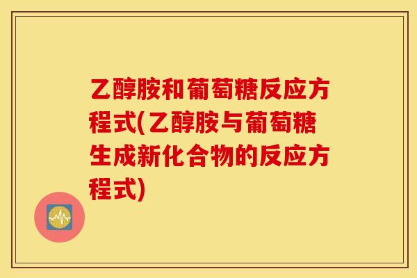 乙醇胺和葡萄糖反应方程式(乙醇胺与葡萄糖生成新化合物的反应方程式)