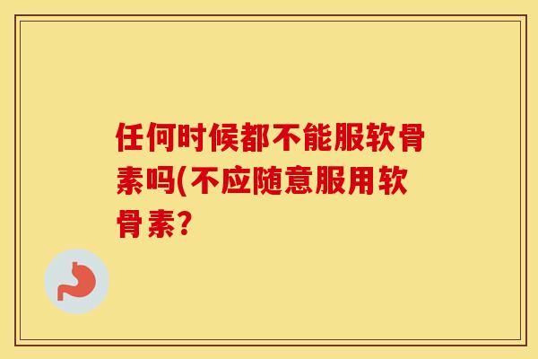 任何时候都不能服软骨素吗(不应随意服用软骨素? 任何时候都不能服软骨素吗(不应随意服用软骨素?