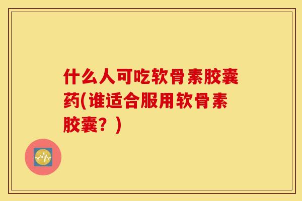 什么人可吃软骨素胶囊药(谁适合服用软骨素胶囊?) 什么人可吃软骨素胶囊药(谁适合服用软骨素胶囊?)