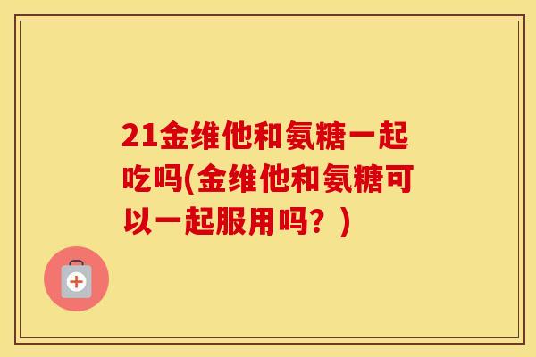 21金维他和氨糖一起吃吗(金维他和氨糖可以一起服用吗?) 21金维他和氨糖一起吃吗(金维他和氨糖可以一起服用吗?)