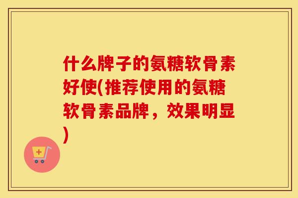 什么牌子的氨糖软骨素好使(推荐使用的氨糖软骨素品牌,效果明显) 什么牌子的氨糖软骨素好使(推荐使用的氨糖软骨素品牌,效果明显)