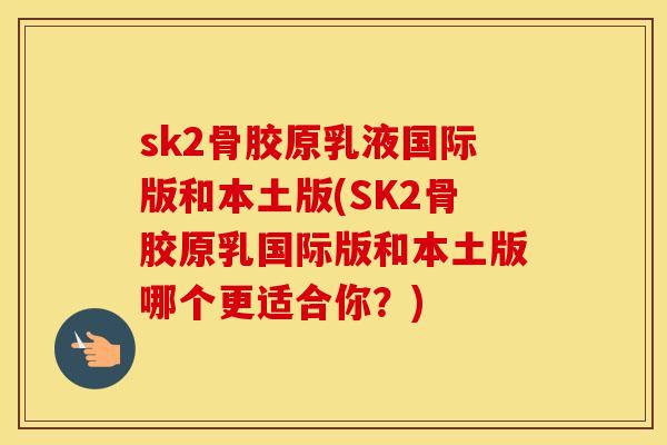 sk2骨胶原乳液国际版和本土版(SK2骨胶原乳国际版和本土版哪个更适合你？)