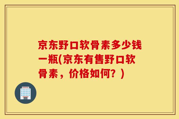 京东野口软骨素多少钱一瓶(京东有售野口软骨素，价格如何？)