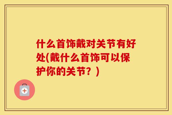 什么首饰戴对关节有好处(戴什么首饰可以保护你的关节?) 什么首饰戴对关节有好处(戴什么首饰可以保护你的关节?)