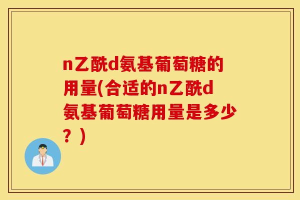 n乙酰d氨基葡萄糖的用量(合适的n乙酰d氨基葡萄糖用量是多少?) n乙酰d氨基葡萄糖的用量(合适的n乙酰d氨基葡萄糖用量是多少?)