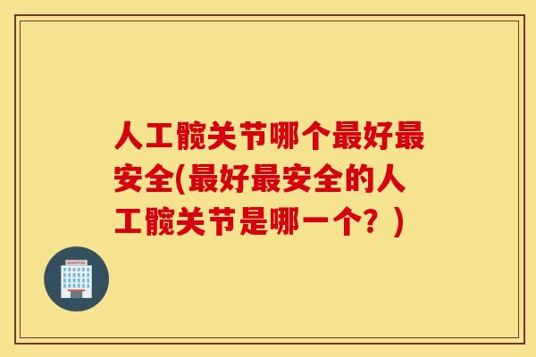 人工髋关节哪个好安全(好安全的人工髋关节是哪一个?) 人工髋关节哪个好安全(好安全的人工髋关节是哪一个?)